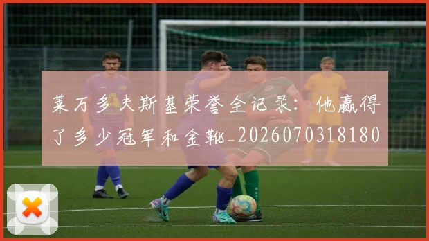 莱万多夫斯基荣誉全记录:他赢得了多少冠军和金靴_20260703181808