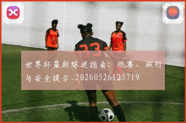 世界杯最新球迷指南:观赛、旅行与安全提示_20260526125719