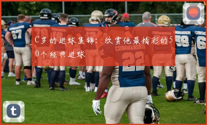 C罗的进球集锦:欣赏他最精彩的50个经典进球