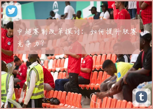 中超赛制改革探讨：如何提升联赛竞争力？