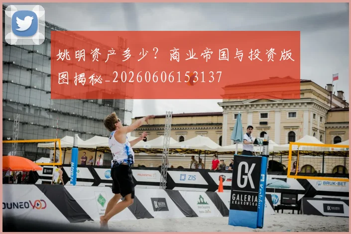 姚明资产多少？商业帝国与投资版图揭秘_20260606153137