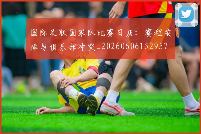 国际足联国家队比赛日历：赛程安排与俱乐部冲突_20260606152957