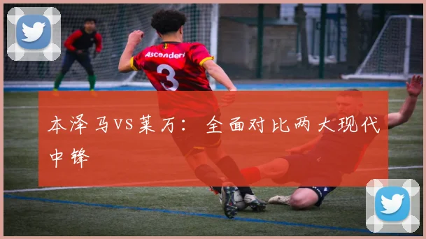 本泽马vs莱万：全面对比两大现代中锋