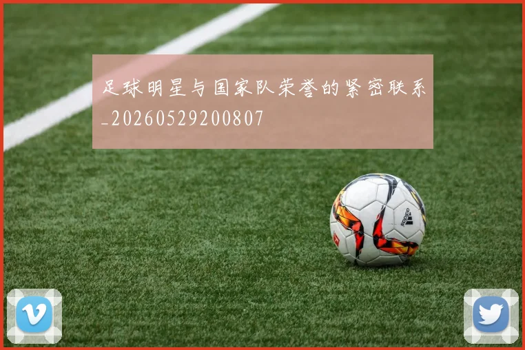 足球明星与国家队荣誉的紧密联系_20260529200807