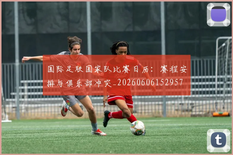 国际足联国家队比赛日历：赛程安排与俱乐部冲突_20260606152957
