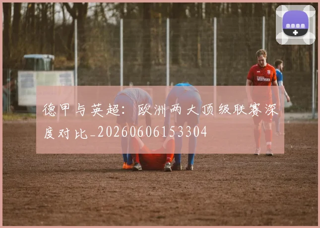 德甲与英超:欧洲两大顶级联赛深度对比_20260606153304