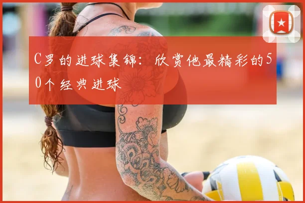 C罗的进球集锦:欣赏他最精彩的50个经典进球