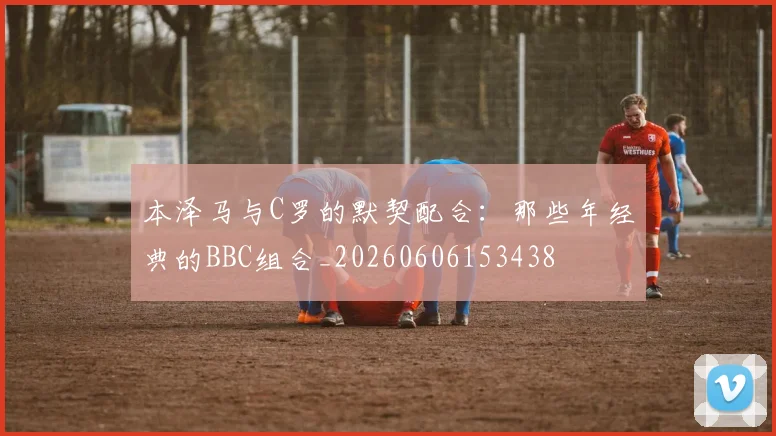 本泽马与C罗的默契配合:那些年经典的BBC组合_20260606153438